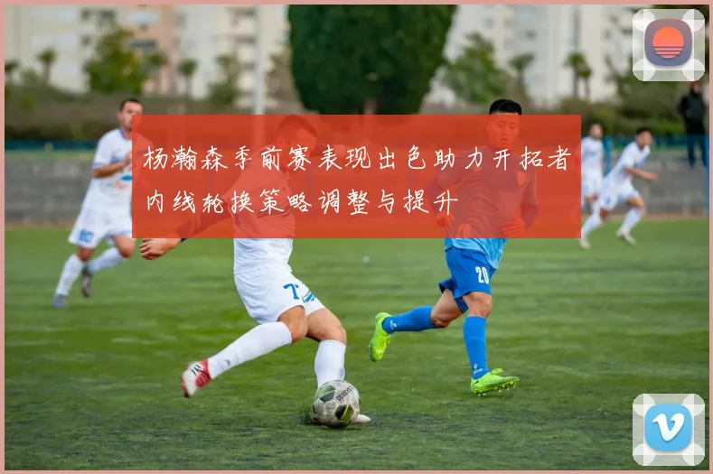 杨瀚森季前赛表现出色助力开拓者内线轮换策略调整与提升