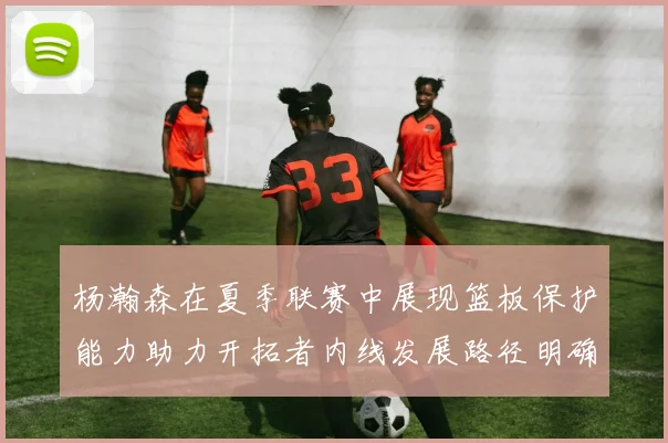 杨瀚森在夏季联赛中展现篮板保护能力助力开拓者内线发展路径明确