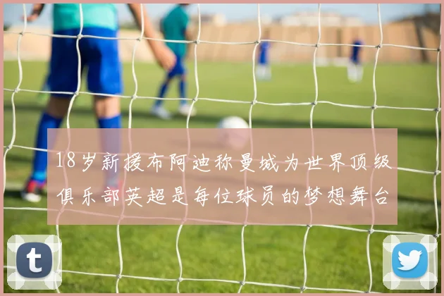 18岁新援布阿迪称曼城为世界顶级俱乐部英超是每位球员的梦想舞台