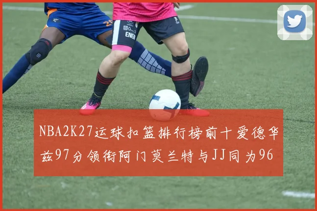 NBA2K27运球扣篮排行榜前十爱德华兹97分领衔阿门莫兰特与JJ同为96分