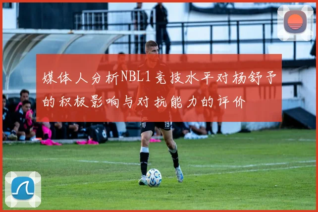 媒体人分析NBL1竞技水平对杨舒予的积极影响与对抗能力的评价