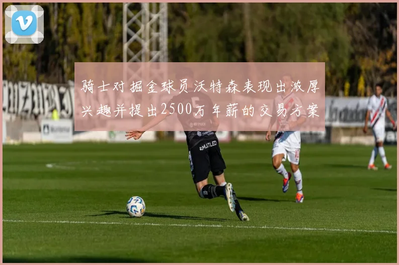 骑士对掘金球员沃特森表现出浓厚兴趣并提出2500万年薪的交易方案
