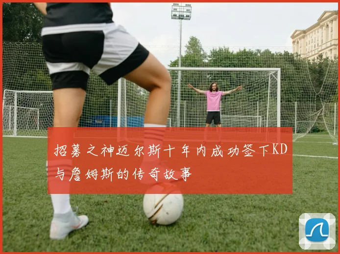 招募之神迈尔斯十年内成功签下KD与詹姆斯的传奇故事